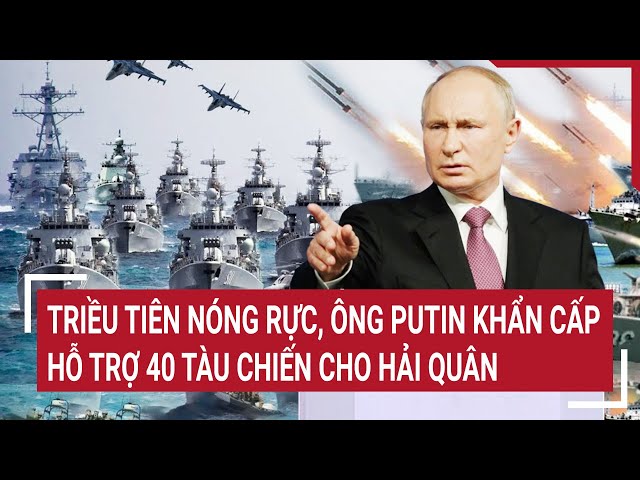 Điểm nóng thế giới: Triều Tiên nóng rực, ông Putin khẩn cấp hỗ trợ 40 tàu chiến cho hải quân